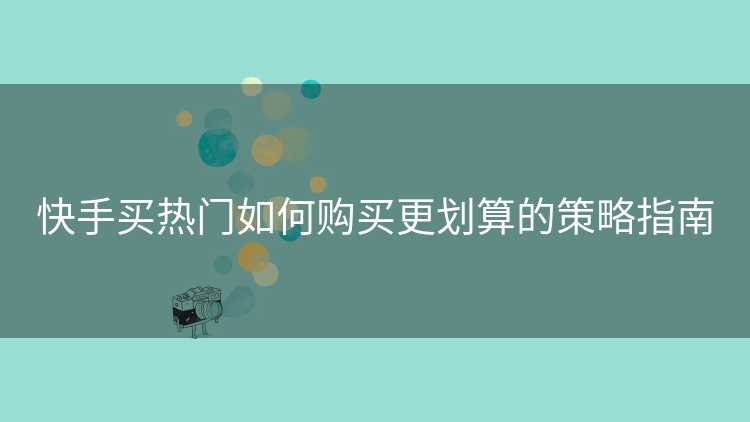 快手买热门如何购买更划算的策略指南