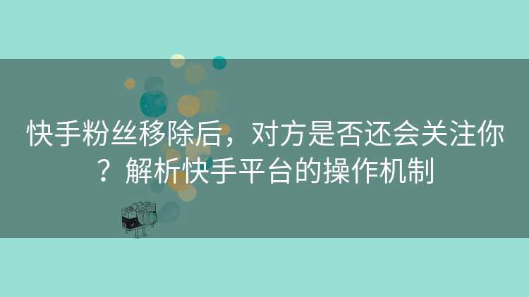快手粉丝移除后，对方是否还会关注你？解析快手平台的操作机制