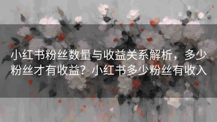 小红书粉丝数量与收益关系解析，多少粉丝才有收益？小红书多少粉丝有收入