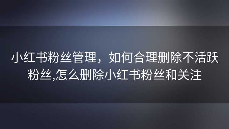 小红书粉丝管理，如何合理删除不活跃粉丝,怎么删除小红书粉丝和关注