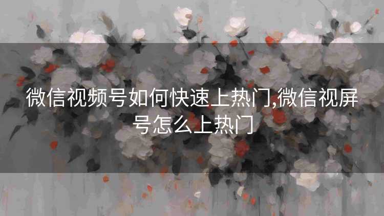 微信视频号如何快速上热门,微信视屏号怎么上热门