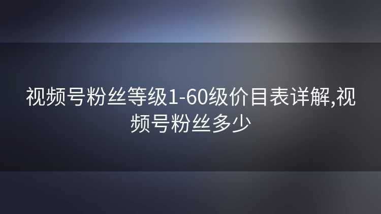 视频号粉丝等级1-60级价目表详解,视频号粉丝多少