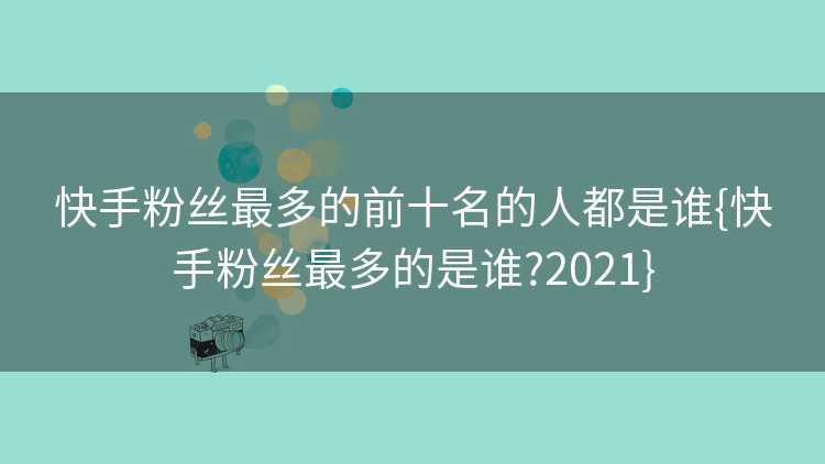快手粉丝最多的前十名的人都是谁{快手粉丝最多的是谁?2021}