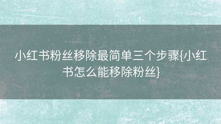 小红书粉丝移除最简单三个步骤{小红书怎么能移除粉丝}