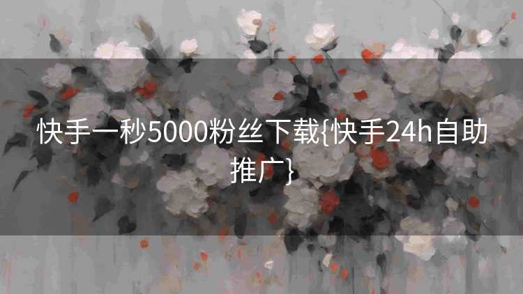 快手一秒5000粉丝下载{快手24h自助推广}