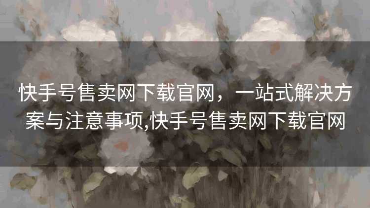 快手号售卖网下载官网，一站式解决方案与注意事项,快手号售卖网下载官网