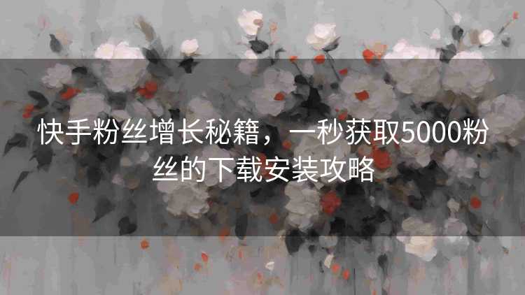 快手粉丝增长秘籍，一秒获取5000粉丝的下载安装攻略