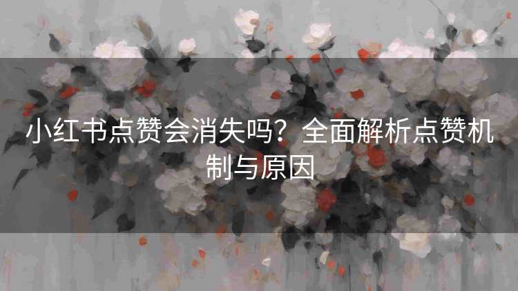 小红书点赞会消失吗？全面解析点赞机制与原因