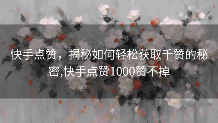 快手点赞，揭秘如何轻松获取千赞的秘密,快手点赞1000赞不掉