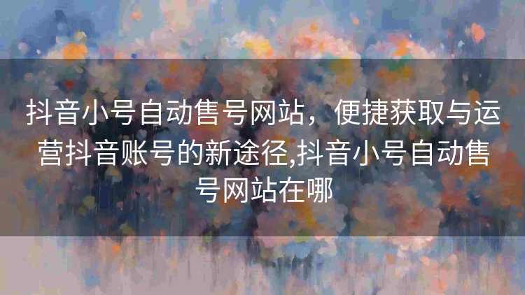 抖音小号自动售号网站，便捷获取与运营抖音账号的新途径,抖音小号自动售号网站在哪