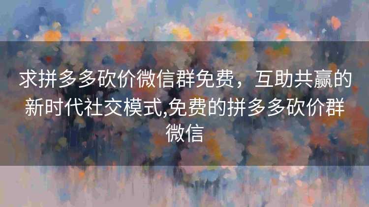 求拼多多砍价微信群免费，互助共赢的新时代社交模式,免费的拼多多砍价群微信