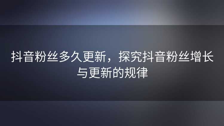 抖音粉丝多久更新，探究抖音粉丝增长与更新的规律