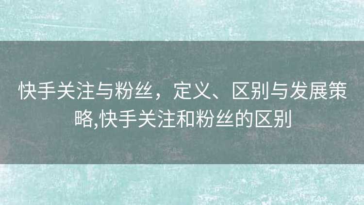 快手关注与粉丝，定义、区别与发展策略,快手关注和粉丝的区别