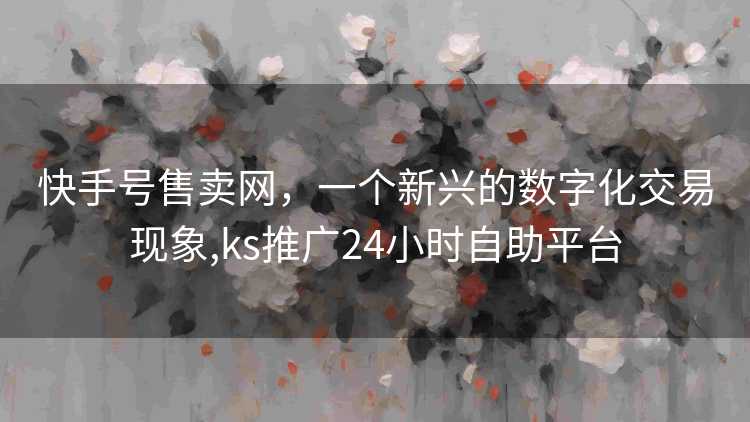 快手号售卖网，一个新兴的数字化交易现象,ks推广24小时自助平台