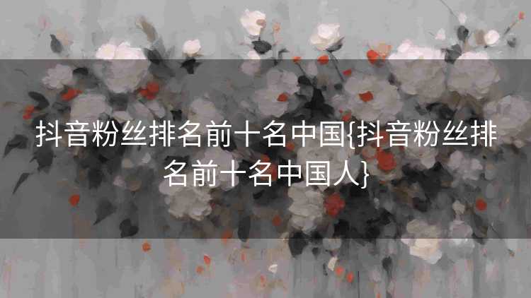 抖音粉丝排名前十名中国{抖音粉丝排名前十名中国人}