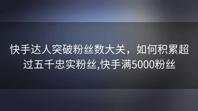快手达人突破粉丝数大关，如何积累超过五千忠实粉丝,快手满5000粉丝