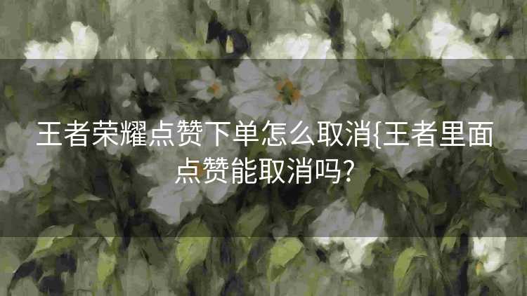 王者荣耀点赞下单怎么取消{王者里面点赞能取消吗?
