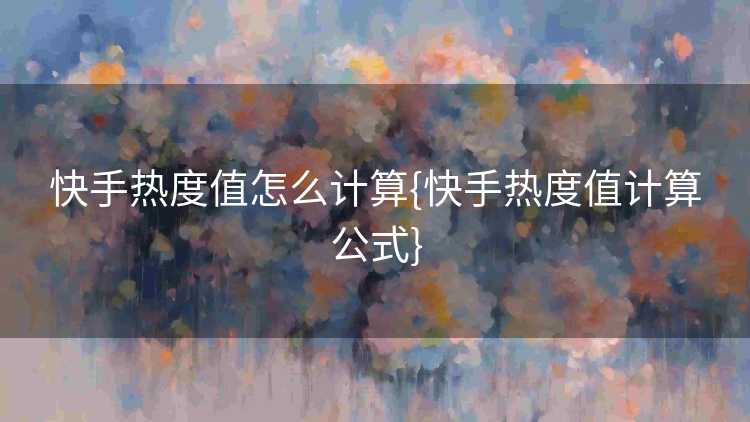 快手热度值怎么计算{快手热度值计算公式}