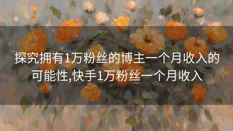 探究拥有1万粉丝的博主一个月收入的可能性,快手1万粉丝一个月收入