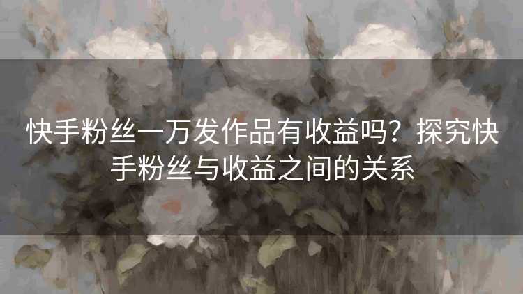快手粉丝一万发作品有收益吗？探究快手粉丝与收益之间的关系