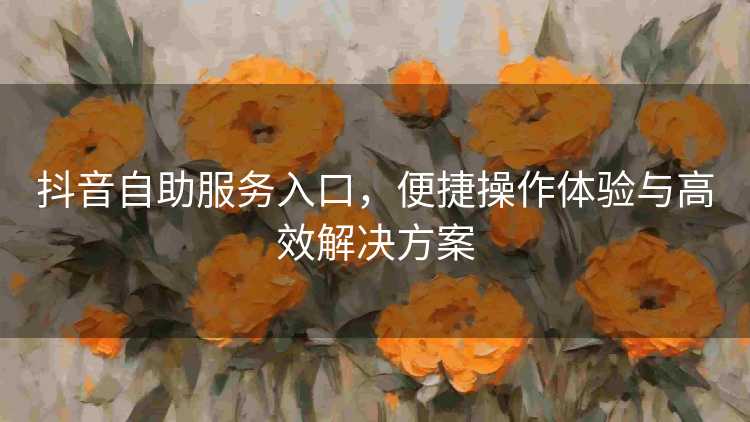 抖音自助服务入口，便捷操作体验与高效解决方案