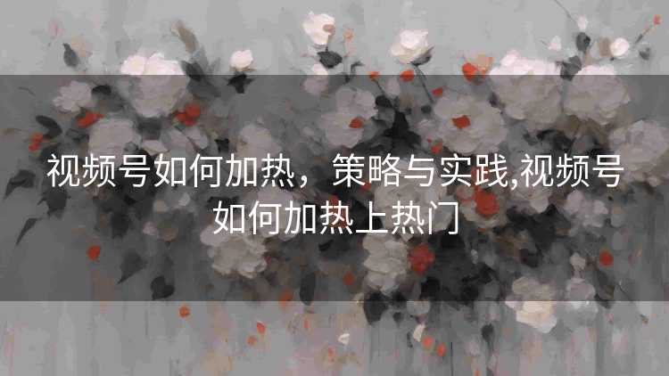 视频号如何加热，策略与实践,视频号如何加热上热门