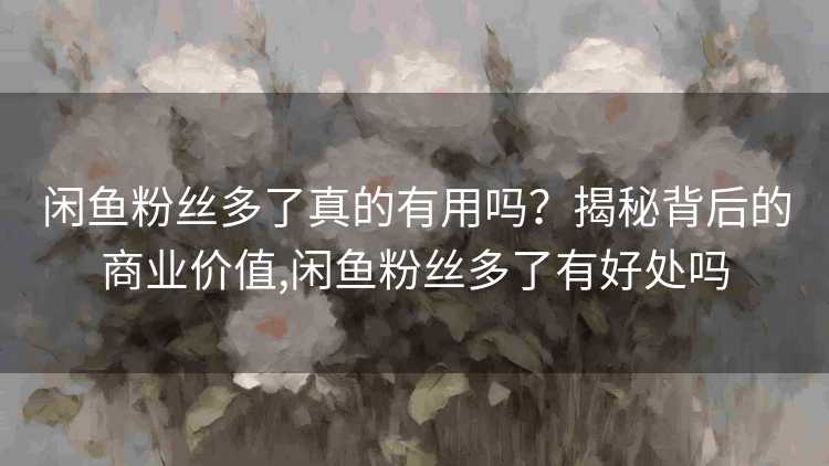 闲鱼粉丝多了真的有用吗？揭秘背后的商业价值,闲鱼粉丝多了有好处吗