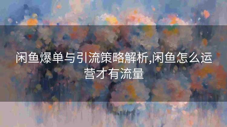 闲鱼爆单与引流策略解析,闲鱼怎么运营才有流量